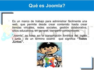 Qué es Joomla?


Es un marco de trabajo para administrar fácilmente una
web, que permite desde crear contenido hasta crear
tiendas virtuales, redes sociales, gestión colaborativa,
sitios educativos, en general, compartir conocimiento.
“Joomla” se basa en la transcripción fonética del inglés
(_junla_) de un término swahili que significa “Todos
Juntos”.
 