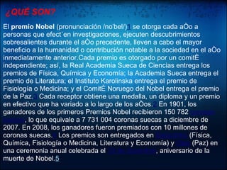 ¿QUÉ SON?
El premio Nobel (pronunciación /noˈbel/)1 se otorga cada año a
personas que efectúen investigaciones, ejecuten descubrimientos
sobresalientes durante el año precedente, lleven a cabo el mayor
beneficio a la humanidad o contribución notable a la sociedad en el año
inmediatamente anterior.Cada premio es otorgado por un comité
independiente; así, la Real Academia Sueca de Ciencias entrega los
premios de Física, Química y Economía; la Academia Sueca entrega el
premio de Literatura; el Instituto Karolinska entrega el premio de
Fisiología o Medicina; y el Comité Noruego del Nobel entrega el premio
de la Paz.3 Cada receptor obtiene una medalla, un diploma y un premio
en efectivo que ha variado a lo largo de los años.2 En 1901, los
ganadores de los primeros Premios Nobel recibieron 150 782 coronas
suecas, lo que equivale a 7 731 004 coronas suecas a diciembre de
2007. En 2008, los ganadores fueron premiados con 10 millones de
coronas suecas.4 Los premios son entregados en Estocolmo (Física,
Química, Fisiología o Medicina, Literatura y Economía) y Oslo (Paz) en
una ceremonia anual celebrada el 10 de diciembre, aniversario de la
muerte de Nobel.5
 