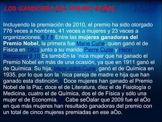 LOS GANDORES DEL PREMIO NOBEL.

Incluyendo la premiación de 2010, el premio ha sido otorgado
776 veces a hombres, 41 veces a mujeres y 23 veces a
organizaciones.6 7 8 Entre las mujeres ganadoras del
Premio Nobel, la primera fue Marie Curie, quien ganó el de
Física en 1903 junto a su marido Pierre Curie y Henri
Becquerel.9 10 Es también la única mujer que ha ganado el
Premio Nobel en más de una ocasión, ya que en 1911 ganó el
de Química. Su hija, Irène Joliot-Curie, ganó el de Química en
1935, por lo que son la única pareja de madre e hija que han
ganado esta distinción.7 Doce mujeres han ganado el Premio
Nobel de la Paz, doce el de Literatura, diez el de Fisiología o
Medicina, cuatro el de Química, dos el de Física y sólo una
mujer el de Economía.11 Cabe señalar que 2009 fue el año
en que más mujeres han resultado ganadoras del premio con
un total de cinco mujeres premiadas en ese año.
 