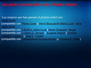 MUJERES GANADORAS DEL PREMIO NOBEL.


Las mujeres que han ganado el premio nobel son:
Marie Curie
(compartido con Pierre Curie y Henri Becquerel);Marie Curie;Irène
Joliot-Curie
(compartido con Frédéric Joliot-Curie);Maria Goeppert-Mayer
(compartido con J. Hans D. Jensen y Eugene Wigner);Dorothy
Crowfoot Hodgkin y Ada E. Yonath
(compartido con Venkatraman Ramakrishnan y Thomas A. Steitz)
 