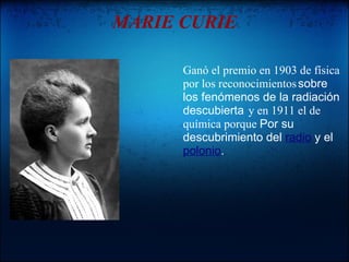 MARIE CURIE

      Ganó el premio en 1903 de física
      por los reconocimientos sobre
      los fenómenos de la radiación
      descubierta y en 1911 el de
      química porque Por su
      descubrimiento del radio y el
      polonio.
 