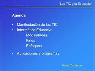 Las TIC y la Educación


Agenda

•   Manifestación de las TIC
•   Informática Educativa
          Modalidades
          Fines
          Enfoques

•   Aplicaciones y programas


                                Jorge Zamudio
 