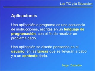 Las TIC y la Educación


Aplicaciones

Una aplicación o programa es una secuencia
de instrucciones, escritas en un lenguaje de
programación, con el fin de resolver un
problema dado.

Una aplicación se diseña pensando en el
usuario, en las tareas que se llevarán a cabo
y a un contexto dado.

                              Jorge Zamudio
 