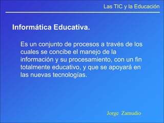 Las TIC y la Educación


Informática Educativa.

  Es un conjunto de procesos a través de los
  cuales se concibe el manejo de la
  información y su procesamiento, con un fin
  totalmente educativo, y que se apoyará en
  las nuevas tecnologías.




                               Jorge Zamudio
 