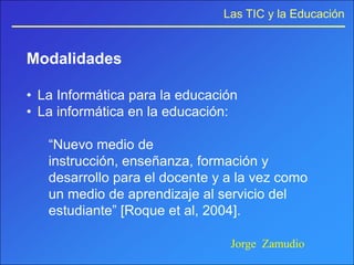 Las TIC y la Educación


Modalidades

• La Informática para la educación
• La informática en la educación:

   “Nuevo medio de
   instrucción, enseñanza, formación y
   desarrollo para el docente y a la vez como
   un medio de aprendizaje al servicio del
   estudiante” [Roque et al, 2004].

                                Jorge Zamudio
 