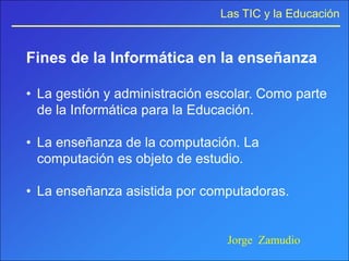 Las TIC y la Educación


Fines de la Informática en la enseñanza

• La gestión y administración escolar. Como parte
  de la Informática para la Educación.

• La enseñanza de la computación. La
  computación es objeto de estudio.

• La enseñanza asistida por computadoras.


                                Jorge Zamudio
 