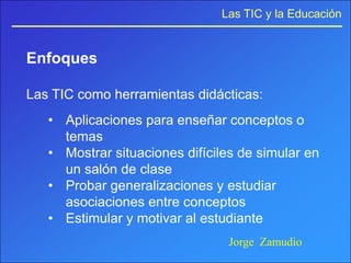 Las TIC y la Educación


Enfoques

Las TIC como herramientas didácticas:
   • Aplicaciones para enseñar conceptos o
     temas
   • Mostrar situaciones difíciles de simular en
     un salón de clase
   • Probar generalizaciones y estudiar
     asociaciones entre conceptos
   • Estimular y motivar al estudiante
                                Jorge Zamudio
 