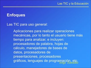 Las TIC y la Educación


Enfoques

Las TIC para uso general:
    Aplicaciones para realizar operaciones
    mecánicas, por lo tanto el usuario tiene más
    tiempo para analizar, e incluyen:
    procesadores de palabra, hojas de
    cálculo, manejadores de bases de
    datos, procesadores de
    presentaciones, procesadores
    gráficos, lenguajes de programación, etc.
                                  Jorge Zamudio
 