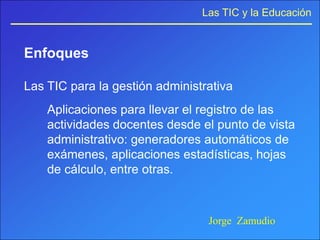 Las TIC y la Educación


Enfoques

Las TIC para la gestión administrativa
    Aplicaciones para llevar el registro de las
    actividades docentes desde el punto de vista
    administrativo: generadores automáticos de
    exámenes, aplicaciones estadísticas, hojas
    de cálculo, entre otras.



                                 Jorge Zamudio
 