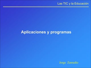 Las TIC y la Educación




Aplicaciones y programas




                  Jorge Zamudio
 