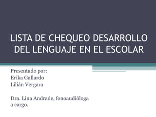 LISTA DE CHEQUEO DESARROLLO
 DEL LENGUAJE EN EL ESCOLAR

Presentado por:
Erika Gallardo
Lilián Vergara

Dra. Lina Andrade, fonoaudióloga
a cargo.
 