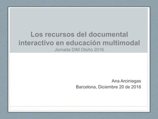 Los recursos del documental
interactivo en educación multimodal
Jornada DIM Otoño 2016
Ana Arciniegas
Barcelona, Diciembre 20 de 2016
 