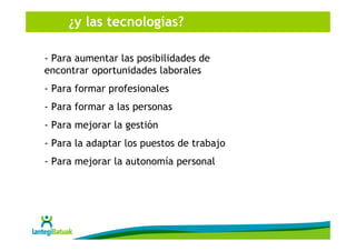 ¿y las tecnologías?

- Para aumentar las posibilidades de
encontrar oportunidades laborales
- Para formar profesionales
- Para formar a las personas
- Para mejorar la gestión
- Para la adaptar los puestos de trabajo
- Para mejorar la autonomía personal
 