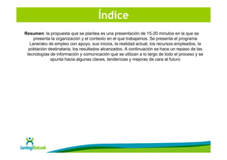 Índice
Resumen: la propuesta que se plantea es una presentación de 15-20 minutos en la que se
     presenta la organización y el contexto en el que trabajamos. Se presenta el programa
   Lanerako de empleo con apoyo, sus inicios, la realidad actual, los recursos empleados, la
  población destinataria, los resultados alcanzados. A continuación se hace un repaso de las
 tecnologías de información y comunicación que se utilizan a lo largo de todo el proceso y se
             apunta hacia algunas claves, tendencias y mejoras de cara al futuro
 