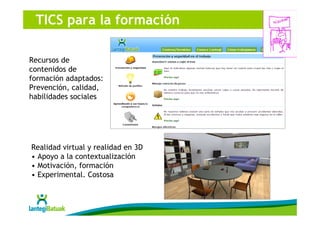 TICS para la formación

Recursos de
contenidos de
formación adaptados:
Prevención, calidad,
habilidades sociales




Realidad virtual y realidad en 3D
• Apoyo a la contextualización
• Motivación, formación
• Experimental. Costosa
 