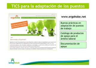TICS para la adaptación de los puestos

                         www.ergohobe.net

                         Buenas prácticas en
                         adaptación de puestos
                         de trabajo

                         Catálogo de productos
                         de apoyo para el
                         ámbito laboral

                         Documentación de
                         apoyo
 