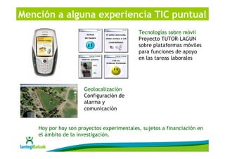 Mención a alguna experiencia TIC puntual
                                            Tecnologías sobre móvil
                                            Proyecto TUTOR-LAGUN
                                            sobre plataformas móviles
                                            para funciones de apoyo
                                            en las tareas laborales




                      Geolocalización
                      Configuración de
                      alarma y
                      comunicación


    Hoy por hoy son proyectos experimentales, sujetos a financiación en
    el ámbito de la investigación.
 