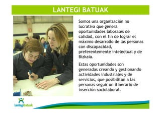 LANTEGI BATUAK
      Somos una organización no
      lucrativa que genera
      oportunidades laborales de
      calidad, con el fin de lograr el
      máximo desarrollo de las personas
      con discapacidad,
      preferentemente intelectual y de
      Bizkaia.
      Estas oportunidades son
      generadas creando y gestionando
      actividades industriales y de
      servicios, que posibilitan a las
      personas seguir un itinerario de
      inserción sociolaboral.
 