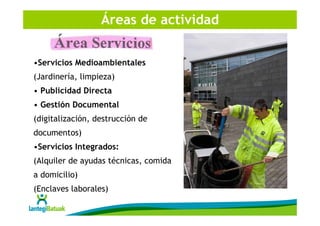 Áreas de actividad


•Servicios Medioambientales
(Jardinería, limpieza)
• Publicidad Directa
• Gestión Documental
(digitalización, destrucción de
documentos)
•Servicios Integrados:
(Alquiler de ayudas técnicas, comida
a domicilio)
(Enclaves laborales)
 