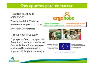 Dos apuntes para enmarcar
•Objetivo anual de la
organización.
Transición del 1,5% de las
                              Garapen soziolaboralean              Centro de tecnologías de apoyo
personas a empleo ordinario   laguntzeko teknologien zentroa       al desarrollo sociolaboral

Año 2010: 24 personas

•PO 2007-2013 FSE CAPV
El proyecto Centro Integral de
Recursos: puesta en marcha del
Centro de tecnologías de apoyo
al desarrollo sociolaboral e
impulso del Empleo con Apoyo                        Proyecto cofinanciado al 50%
                                              Programa Operativo 2007-2013 FSE - CAPV
 
