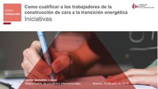 Como cualificar a los trabajadores de la
construcción de cara a la transición energética
Iniciativas
Javier González López
Responsable de proyectos internacionales Madrid, 10 de julio de 2019
 