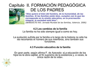 Capítulo  II. FORMACIÓN PEDAGÓGICA DE LOS PADRES 4.2 Los cambios de la familia La familia no ha sido siempre igual a como es hoy. La evolución sufrida por la familia a lo largo de la historia no sólo ha ido recortando el número de sus miembros, sino también sus funciones. 4.3 Función educativa de la familia En gran parte, según afirma F. de Azevedo:  « La educación de los hijos es la obra capital, el fin supremo de la existencia y, a veces, la única razón de la vida». “ Dios quiere el bien del hombre, de la humanidad, de las familias. Si las familias están bien, cumplen con lo que les corresponde en la misión educativa, en la procreación integral, la sociedad está bien”.  (BENEDICTO XVI. Jornada Mundial de las familias, Valencia. 2006) 