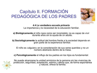 Capítulo II. FORMACIÓN PEDAGÓGICA DE LOS PADRES 4.4 La verdadera escuela primaria La importancia y la necesidad de la educación familiar. a) Biológicamente  el niño nace como ser incompleto; no es capaz de vivir durante años sin la ayuda de un adulto.  b) Sociológicamente  la actitud del hombre frente a la sociedad depende en gran parte de la experiencia familiar.  El niño es «alguien» en la consideración de sus seres queridos y no un número abstracto dentro de la mesa. c) Psicológicamente  el influjo de los padres en los hijos es fundamental: No puede alcanzarse la unidad armónica de la persona sin las vivencias de protección, seguridad, aceptación, estima y afecto que, de forma espontánea y natural, ofrece la familia. 