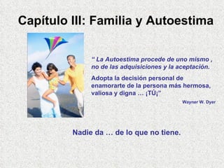 Capítulo III: Familia y Autoestima “  La Autoestima procede de uno mismo , no de las adquisiciones y la aceptación. Adopta la decisión personal de enamorarte de la persona más hermosa, valiosa y digna … ¡TÚ¡” Wayner W. Dyer Nadie da … de lo que no tiene. 