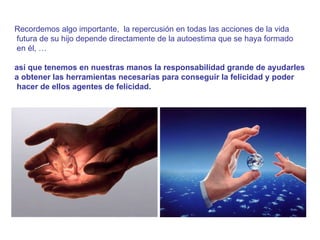 Recordemos algo importante,  la repercusión en todas las acciones de la vida futura de su hijo depende directamente de la autoestima que se haya formado en él, … así que tenemos en nuestras manos la responsabilidad grande de ayudarles  a obtener las herramientas necesarias para conseguir la felicidad y poder hacer de ellos agentes de felicidad. 