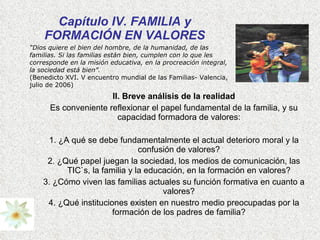Capítulo IV. FAMILIA y FORMACIÓN EN VALORES II. Breve análisis de la realidad Es conveniente reflexionar el papel fundamental de la familia, y su capacidad formadora de valores: 1. ¿A qué se debe fundamentalmente el actual deterioro moral y la confusión de valores? 2. ¿Qué papel juegan la sociedad, los medios de comunicación, las TIC`s, la familia y la educación, en la formación en valores? 3. ¿Cómo viven las familias actuales su función formativa en cuanto a valores? 4. ¿Qué instituciones existen en nuestro medio preocupadas por la formación de los padres de familia? “ Dios quiere el bien del hombre, de la humanidad, de las familias. Si las familias están bien, cumplen con lo que les corresponde en la misión educativa, en la procreación integral, la sociedad está bien”.  (Benedicto XVI. V encuentro mundial de las Familias- Valencia, julio de 2006) 