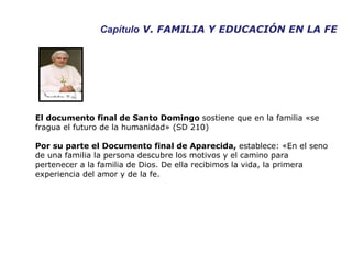 Capítulo  V. FAMILIA Y EDUCACIÓN EN LA FE El documento final de Santo Domingo  sostiene que en la familia «se fragua el futuro de la humanidad» (SD 210) Por su parte el Documento final de Aparecida,  establece: «En el seno de una familia la persona descubre los motivos y el camino para pertenecer a la familia de Dios. De ella recibimos la vida, la primera experiencia del amor y de la fe.  