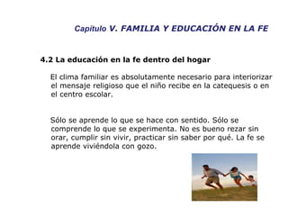 Capítulo  V. FAMILIA Y EDUCACIÓN EN LA FE 4.2 La educación en la fe dentro del hogar El clima familiar es absolutamente necesario para interiorizar el mensaje religioso que el niño recibe en la catequesis o en el centro escolar. Sólo se aprende lo que se hace con sentido. Sólo se comprende lo que se experimenta. No es bueno rezar sin orar, cumplir sin vivir, practicar sin saber por qué. La fe se aprende viviéndola con gozo.  