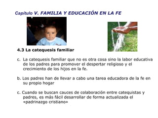 Capítulo  V. FAMILIA Y EDUCACIÓN EN LA FE 4.3 La catequesis familiar La catequesis familiar que no es otra cosa sino la labor educativa de los padres para promover el despertar religioso y el crecimiento de los hijos en la fe.  b. Los padres han de llevar a cabo una tarea educadora de la fe en su propio hogar c. Cuando se buscan cauces de colaboración entre catequistas y padres, es más fácil desarrollar de forma actualizada el «padrinazgo cristiano» 