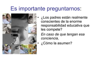 Es importante preguntarnos : ¿Los padres están realmente conscientes de la enorme responsabilidad educativa que les compete?  En caso de que tengan esa conciencia, ¿Cómo la asumen? 