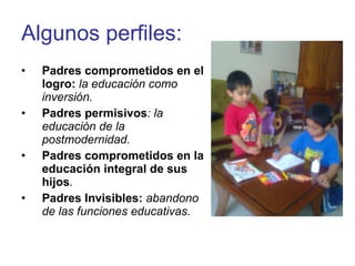 Algunos perfiles: Padres comprometidos en el logro:   la educación como inversión. Padres permisivos : la educación de la postmodernidad. Padres comprometidos en la educación integral de sus hijos . Padres Invisibles:  abandono de las funciones educativas. 