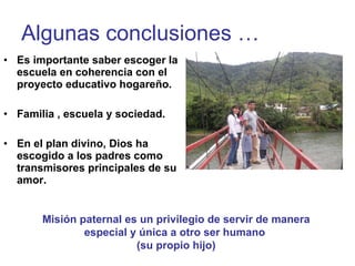 Algunas conclusiones … Es importante saber escoger la escuela en coherencia con el proyecto educativo hogareño. Familia , escuela y sociedad. En el plan divino, Dios ha escogido a los padres como transmisores principales de su amor. Misión paternal es un privilegio de servir de manera especial y única a otro ser humano  (su propio hijo) 