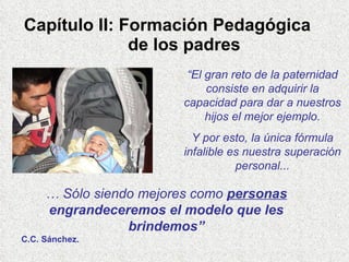 Capítulo II: Formación Pedagógica    de los padres “ El gran reto de la paternidad consiste en adquirir la capacidad para dar a nuestros hijos el mejor ejemplo. Y por esto, la única fórmula infalible es nuestra superación personal... …  Sólo siendo mejores como  personas  engrandeceremos el modelo que les brindemos” C.C. Sánchez. 