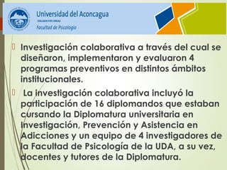  Investigación colaborativa a través del cual se
diseñaron, implementaron y evaluaron 4
programas preventivos en distintos ámbitos
institucionales.
 La investigación colaborativa incluyó la
participación de 16 diplomandos que estaban
cursando la Diplomatura universitaria en
Investigación, Prevención y Asistencia en
Adicciones y un equipo de 4 investigadores de
la Facultad de Psicología de la UDA, a su vez,
docentes y tutores de la Diplomatura.
 