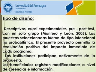 Tipo de diseño:
Descriptivos, cuasi experimentales, pre – post test,
con un solo grupo (Montero y León, 2005). Las
muestras seleccionadas fueron de tipo intencional
no probabilístico. El presente proyecto permitió la
evaluación positiva del impacto inmediato de
cada programa.
Las instituciones participan activamente de la
propuesta.
Los beneficiarios registran modificaciones a nivel
de creencias e información.
 