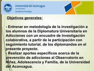  Objetivos generales:
- Entrenar en metodología de la investigación a 
los alumnos de la Diplomatura Universitaria en 
Adicciones con un encuadre de investigación 
colaborativa, a partir de la participación con 
seguimiento tutorial, de los diplomandos en el 
presente proyecto.
- Realizar aportes específicos acerca de la 
prevención de adicciones al Observatorio en 
Niñez, Adolescencia y Familia, de la Universidad 
del Aconcagua.
 