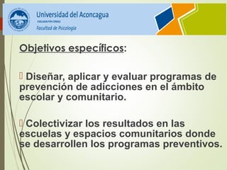 Objetivos específicos:
 Diseñar, aplicar y evaluar programas de 
prevención de adicciones en el ámbito 
escolar y comunitario.
 Colectivizar los resultados en las 
escuelas y espacios comunitarios donde 
se desarrollen los programas preventivos.
 