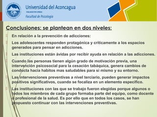 Conclusiones: se plantean en dos niveles:
 En relación a la prevención de adicciones:
 Los adolescentes responden protagónica y críticamente a los espacios
generados para pensar en adicciones.
 Las instituciones están ávidas por recibir ayuda en relación a las adicciones.
 Cuando las personas tienen algún grado de motivación previa, una
intervención psicosocial para la cesación tabáquica, genera cambios de
conducta hacia habitos mas saludables para si mismo y su entorno.
 Las intervenciones preventivas a nivel terciario, pueden generar impactos
positivos significativos, cuando se focaliza en un elemento especifico.
 Las instituciones con las que se trabajo fueron elegidas porque algunos o
todos los miembros de cada grupo formaba parte del equipo, como docente
o profesional de la salud. Es por ello que en todos los casos, se han
propuesto continuar con las intervenciones preventivas.
 