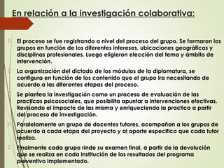 En relación a la investigación colaborativa:
 El proceso se fue registrando a nivel del proceso del grupo. Se formaron los
grupos en función de los diferentes intereses, ubicaciones geográficas y
disciplinas profesionales. Luego eligieron elección del tema y ámbito de
intervención.
 La organización del dictado de los módulos de la diplomatura, se
configura en función de los contenido que el grupo ira necesitando de
acuerdo a las diferentes etapas del proceso.
 Se plantea la investigación como un proceso de evaluación de las
practicas psicosociales, que posibilita apuntar a intervenciones efectivas.
Revisando el impacto de las misma y enriqueciendo la practica a partir
del proceso de investigación.
 Paralelamente un grupo de docentes tutores, acompañan a los grupos de
acuerdo a cada etapa del proyecto y al aporte especifico que cada tutor
realiza.
 Finalmente cada grupo rinde su examen final, a partir de la devolución
que se realiza en cada institución de los resultados del programa
preventivo implementado.
 
