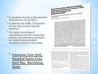 * Se estudiaron durante 2 años pacientes
 ventilados por mas de 48 hrs.
* In patients with COPD, f/VT and P0.1
 are the most accurate weaning
 predictors.
* The highest percentage of
 reintubations occurred in neurologic
 patients, and respiratory functional
 pa- rameters did not predict
 extubation outcome in this group.




 *
 