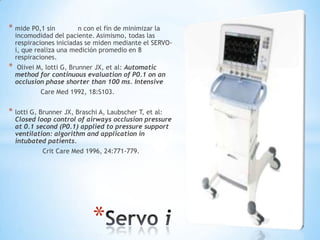 * mide P0,1 sin          n con el fin de minimizar la
    incomodidad del paciente. Asimismo, todas las
    respiraciones iniciadas se miden mediante el SERVO-
    i, que realiza una medición promedio en 8
    respiraciones.
*    Olivei M, lotti G, Brunner JX, et al: Automatic
    method for continuous evaluation of P0.1 on an
    occlusion phase shorter than 100 ms. Intensive
            Care Med 1992, 18:S103.


* lotti G, Brunner JX, Braschi A, Laubscher T, et al:
    Closed loop control of airways occlusion pressure
    at 0.1 second (P0.1) applied to pressure support
    ventilation: algorithm and application in
    intubated patients.
            Crit Care Med 1996, 24:771-779.




                             *
 