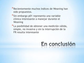 * Recientemente muchos índices de Weaning han
 sido propuestos.
* Sin embargo p01 representa una variable
 clínica interesante a manejar durante el
 Weaning
* La posibilidad de obtener una medición válida,
 simple, no invasiva y sin la interrupción de la
 FR resulta interesante
 