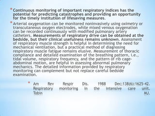 * Continuous monitoring of important respiratory indices has the
  potential for predicting catastrophes and providing an opportunity
  for the timely institution of lifesaving measures.
* Arterial oxygenation can be monitored noninvasively using oximetry or
  transcutaneous oxygen electrodes, while mixed venous oxygenation
  can be recorded continuously with modified pulmonary artery
  catheters. Measurements of respiratory drive can be obtained at the
  bedside, but their clinical usefulness remains unknown. Assessment
  of respiratory muscle strength is helpful in determining the need for
  mechanical ventilation, but a practical method of diagnosing
  respiratory muscle fatigue remains elusive. Measurement of thoracic
  compliance and detailed examination of the breathing pattern, i.e.,
  tidal volume, respiratory frequency, and the pattern of rib cage-
  abdominal motion, are helpful in assessing abnormal pulmonary
  mechanics. The detailed information provided by respiratory
  monitoring can complement but not replace careful bedside
  examination.

         *   Am      Rev    Respir      Dis.     1988      Dec;138(6):1625-42.
             Respiratory   monitoring    in    the    intensive   care   unit.
             Tobin                                                         MJ.
 