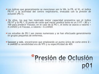 • Los índices que generalmente se mencionan   son la VM, la FR, el Vt, el índice
    FR/VT y la actividad del centro respiratorio, evaluada con la presión de
    oclusión (P0.1).

•    De ellos, los que han mostrado mejor capacidad pronostica son el índice
    FR/VT y la P0.1. El punto de corte que mejor predice éxito es un f/VT < 80 y >
    100 para predecir fracaso; en el caso de la P0.1, el éxito se asocia a valores <
    4 cmH2O y el fracaso, a valores > 6 cmH2O

• Los   estudios de P0.1 son menos numerosos y se han efectuado generalmente
    en grupos pequeños de enfermos.

• Sassoon y cols. encontraron que empleando un punto único de corte entre 2 -
    4 cmH2O su sensibilidad era de 97% y su especificidad de 40%




                          *
 