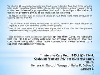 We studied 20 unselected patients admitted to our Intensive Care Unit (ICU) suffering
from acute respiratory failure (ARF), who needed mechanical ventilatory support. In all
of them we followed a prospective protocol to investigate the value of
occlusion pressure (P0.1) as an indicator for weaning.
The results showed that at increased values of P0.1 there were more difficulties in
weaning patients from MV.

* 78%   of the occasions where weaning was successful, values of P0.1 were less than or
    equal to 4.2 cm H2O, in chronic or non-chronic patients.
*   89% of the times when P0.1 values were higher than 4.2 cm H2O the same patients
    required ventilatory support, total (MV) or partial (IMV).


These differences were statistically significant (p less than 0.01). We conclude
that the P0.1 is an easily obtained non-invasive parameter, that can
contribute along with other more conventional measurements to a
superior indication for weaning.



                                  *
                                  Intensive Care Med. 1985;11(3):134-9.
                           Occlusion Pressure (P0.1) in acute respiratory
                                                                   failure.
                         Herrera M, Blasco J, Venegas J, Barba R, Doblas A,
                                                                Marquez E.
                                                                          E
 