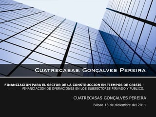 FINANCIACION PARA EL SECTOR DE LA CONSTRUCCION EN TIEMPOS DE CRISIS –
        FINANCIACION DE OPERACIONES EN LOS SUBSECTORES PIRVADO Y PÚBLICO.


                                    CUATRECASAS GONÇALVES PEREIRA
                                              Bilbao 13 de diciembre del 2011
 